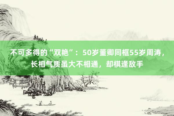 不可多得的“双艳”：50岁董卿同框55岁周涛，长相气质虽大不相通，却棋逢敌手
